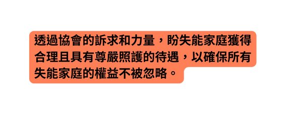 透過協會的訴求和力量 盼失能家庭獲得合理且具有尊嚴照護的待遇 以確保所有失能家庭的權益不被忽略