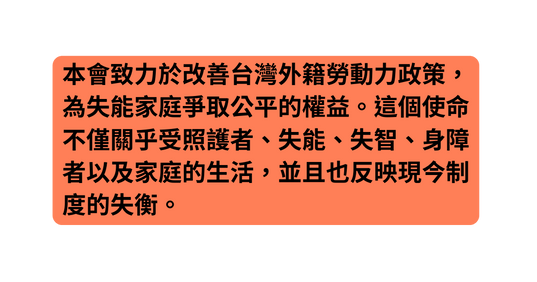 本會致力於改善台灣外籍勞動力政策 為失能家庭爭取公平的權益 這個使命不僅關乎受照護者 失能 失智 身障者以及家庭的生活 並且也反映現今制度的失衡